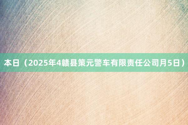 本日（2025年4赣县策元警车有限责任公司月5日）