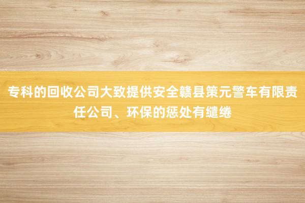 专科的回收公司大致提供安全赣县策元警车有限责任公司、环保的惩处有缱绻