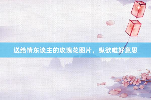 送给情东谈主的玫瑰花图片，纵欲唯好意思